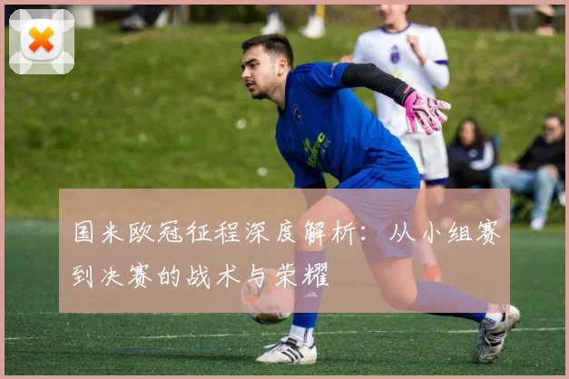 国米欧冠征程深度解析：从小组赛到决赛的战术与荣耀