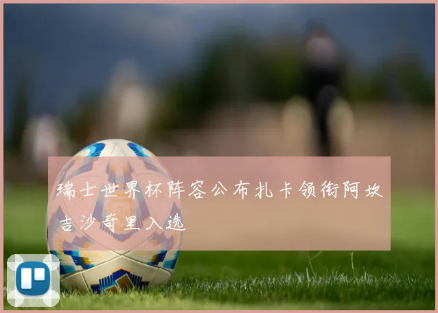 瑞士世界杯阵容公布扎卡领衔阿坎吉沙奇里入选