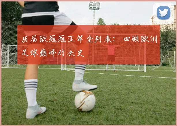 历届欧冠冠亚军全列表：回顾欧洲足球巅峰对决史