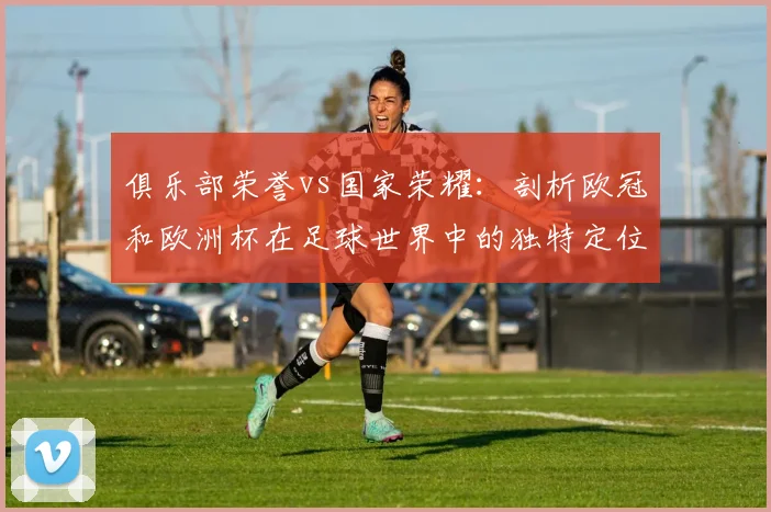 俱乐部荣誉vs国家荣耀：剖析欧冠和欧洲杯在足球世界中的独特定位