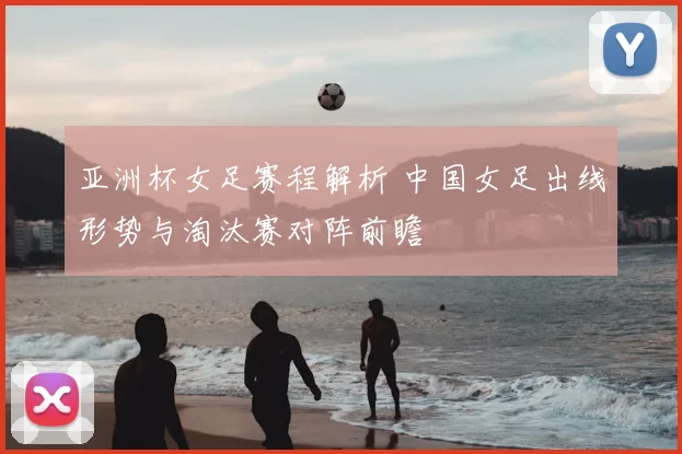 亚洲杯女足赛程解析 中国女足出线形势与淘汰赛对阵前瞻