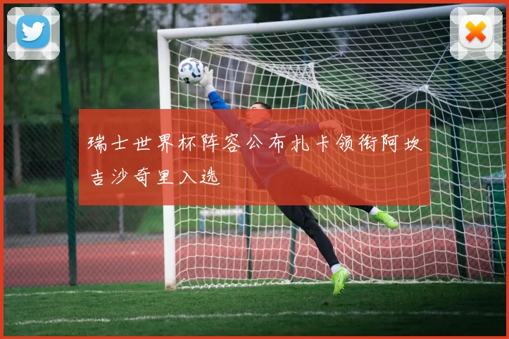 瑞士世界杯阵容公布扎卡领衔阿坎吉沙奇里入选