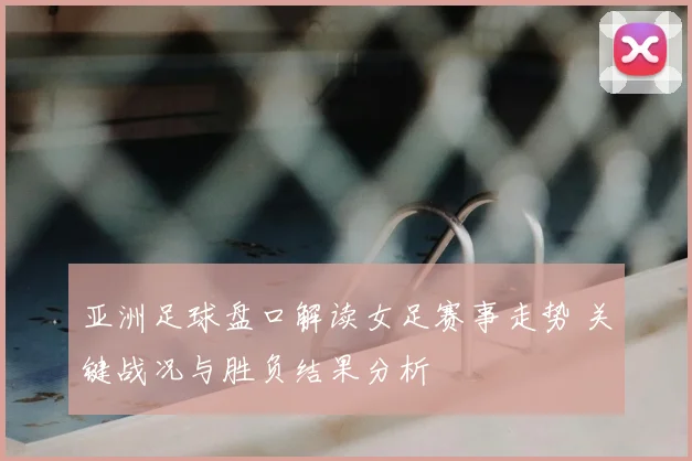 亚洲足球盘口解读女足赛事走势 关键战况与胜负结果分析
