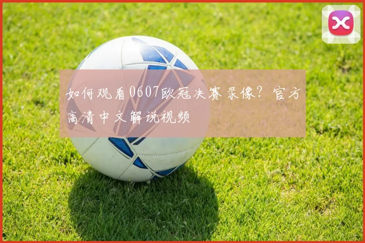 如何观看0607欧冠决赛录像？官方高清中文解说视频