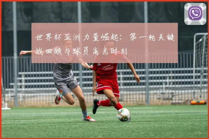 世界杯亚洲力量崛起：第一轮关键战回顾与球员高光时刻