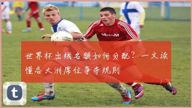 世界杯出线名额如何分配？一文读懂各大洲席位争夺规则