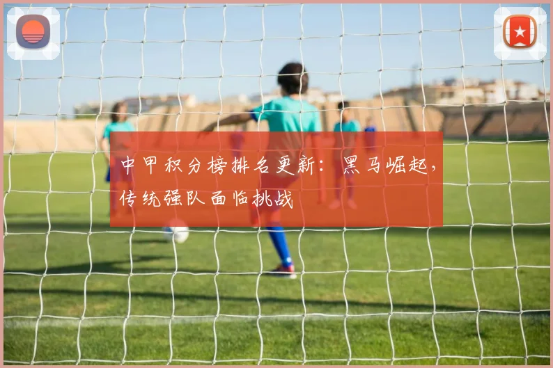 中甲积分榜排名更新：黑马崛起，传统强队面临挑战