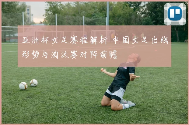 亚洲杯女足赛程解析 中国女足出线形势与淘汰赛对阵前瞻