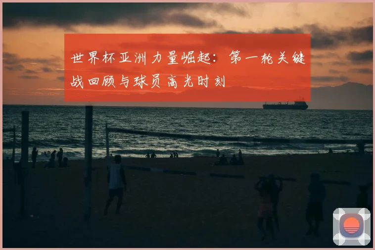世界杯亚洲力量崛起：第一轮关键战回顾与球员高光时刻